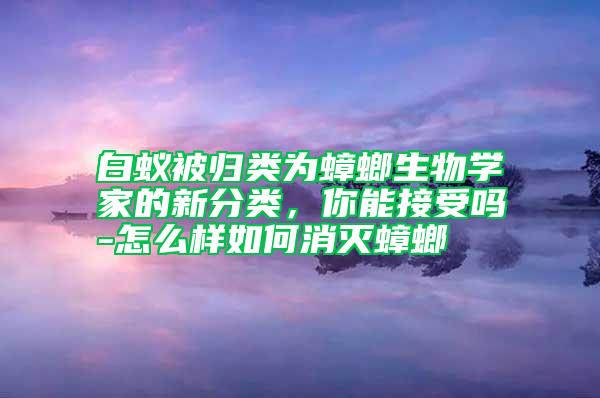 白蟻被歸類為蟑螂生物學(xué)家的新分類，你能接受嗎-怎么樣如何消滅蟑螂